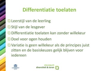 Differentiatie toelaten
Leerstijl van de leerling
Stijl van de lesgever
Differentiatie toelaten kan zonder willekeur
Doel voor ogen houden
Variatie is geen willekeur als de principes juist
zitten en de basiskeuzes gelijk blijven voor
iedereen
 