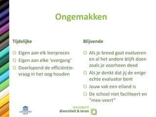 Ongemakken
Tijdelijke
Eigen aan elk leerproces
Eigen aan elke ‘overgang’
Doorlopend de efficiëntie-
vraag in het oog houden
Blijvende
Als je breed gaat evalueren
en al het andere blijft doen
zoals je voorheen deed
Als je denkt dat jij de enige
echte evaluator bent
Jouw vak een eiland is
De school niet faciliteert en
“mee-veert”
 