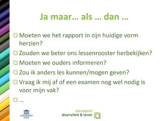 Ja maar… als … dan …
Moeten we het rapport in zijn huidige vorm
herzien?
Zouden we beter ons lessenrooster herbekijken?
Moeten we ouders informeren?
Zou ik anders les kunnen/mogen geven?
Vraag ik mij af of een examen nog wel nodig is
voor mijn vak?
…
 