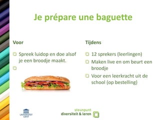 Je prépare une baguette
Voor
Spreek luidop en doe alsof
je een broodje maakt.
Tijdens
12 sprekers (leerlingen)
Maken live en om beurt een
broodje
Voor een leerkracht uit de
school (op bestelling)
 