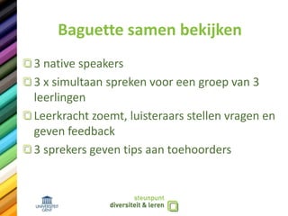 Baguette samen bekijken
3 native speakers
3 x simultaan spreken voor een groep van 3
leerlingen
Leerkracht zoemt, luisteraars stellen vragen en
geven feedback
3 sprekers geven tips aan toehoorders
 
