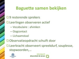 Baguette samen bekijken
9 resterende sprekers
Leerlingen observeren actief
– Vocabulaire : afvinken
– Oogcontact
– Lichaamstaal
Observatieopdracht schuift door
Leerkracht observeert spreekdurf, souplesse,
stopwoorden,…
 