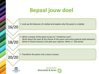 Bepaal jouw doel
16/20
• Look up the features of a ballad and explain why this poem is a ballad.
18/20
• Write a review of the poem to put on "scholieren.com".
Write about the topic & the theme of the poem and some poetical style elements
(think cf. Dutch lessons). End with your opinion. Write +/- 250 words.
20/20
• Transform the poem into a story in prose.
 