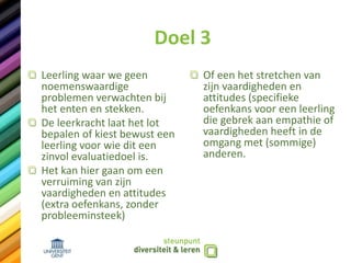 Doel 3
Leerling waar we geen
noemenswaardige
problemen verwachten bij
het enten en stekken.
De leerkracht laat het lot
bepalen of kiest bewust een
leerling voor wie dit een
zinvol evaluatiedoel is.
Het kan hier gaan om een
verruiming van zijn
vaardigheden en attitudes
(extra oefenkans, zonder
probleeminsteek)
Of een het stretchen van
zijn vaardigheden en
attitudes (specifieke
oefenkans voor een leerling
die gebrek aan empathie of
vaardigheden heeft in de
omgang met (sommige)
anderen.
 