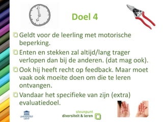 Doel 4
Geldt voor de leerling met motorische
beperking.
Enten en stekken zal altijd/lang trager
verlopen dan bij de anderen. (dat mag ook).
Ook hij heeft recht op feedback. Maar moet
vaak ook moeite doen om die te leren
ontvangen.
Vandaar het specifieke van zijn (extra)
evaluatiedoel.
 