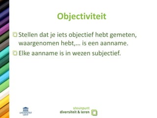 Objectiviteit
Stellen dat je iets objectief hebt gemeten,
waargenomen hebt,… is een aanname.
Elke aanname is in wezen subjectief.
 