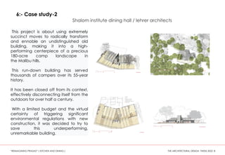 This project is about using extremely
succinct moves to radically transform
and ennoble an undistinguished old
building, making it into a high-
performing centerpiece of a precious
180-acre camp landscape in
the Malibu hills.
This run-down building has served
thousands of campers over its 55-year
history.
It has been closed off from its context,
effectively disconnecting itself from the
outdoors for over half a century.
With a limited budget and the virtual
certainty of triggering significant
environmental regulations with new
construction, it was decided to try to
save this underperforming,
unremarkable building.
6:- Case study-2
Shalom institute dining hall / lehrer architects
“REIMAGINING PRASAD” ( KITCHEN AND DINING ) THE ARCHITECTURAL DESIGN THESIS 2022 8
 