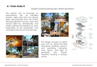 The solution was to leverage an
extraordinary site, an oak-filled
riparian valley floor--that has always
been disconnected from the interior
denying significant access, views and
natural light—by dramatically and
simply opening the building up, both
horizontally to the landscape, and
vertically to the sky and the tree tops.
The design focused on green
acts such as, taking the dark
throwaway building, saving it
and permitting nature-air,
view, space, and light to
permeate the interior,
therefore creating a campus
center.
6:- Case study-2
Shalom institute dining hall / lehrer architects
“REIMAGINING PRASAD” ( KITCHEN AND DINING ) THE ARCHITECTURAL DESIGN THESIS 2022 9
 