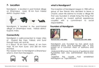 7- Location
The inception of Nandigram began in 1985 with a
group of few friends who decided to leave a
chaotic urban life behind to invoke a village life
that was founded in simple living the living that
was graced by inward spiritual experiences
coupled with a commitment to social
responsibilities.
Nandigram is located in post-Vankal village
on Dharmapur road, 18 km from Valsad
district, Gujarat, India
what is Nandigram?
Nandigram is located in the post-Vankal
village on Dharmapur road, Valsad district,
Gujarat, India.
Connectivity
Nandigram is well-connected to major cities
of Gujarat like Vapi, Valsad, and Surat
through road, rail, and air.
It is about 18 km from Valsad, 41 km from
Vapi, 95 km from Surat, and 200 km from
Mumbai.
The nearest town to Nandigram is Dharampur
which is 8 km from Nandigram.
Founders of Nandigram
Makrand bhai, (1922-2005): Kundanika ben (1927- 2020)
Nandigram was founded by two great souls
makarand Dave and Kundanika ben. It was
based on a common vision of sadhana and
Sewa.
Makarand Bhai was the source of guidance and
Kundanika ben was administered day-to-day
affairs.
Together the couple had established
Nandigram as “Tapo Bhoomi".
“REIMAGINING PRASAD” ( KITCHEN AND DINING ) THE ARCHITECTURAL DESIGN THESIS 2022 10
 