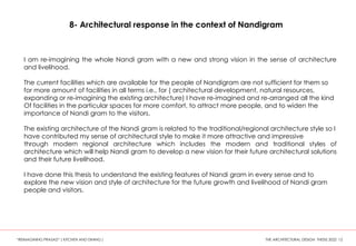 8- Architectural response in the context of Nandigram
I am re-imagining the whole Nandi gram with a new and strong vision in the sense of architecture
and livelihood.
The current facilities which are available for the people of Nandigram are not sufficient for them so
for more amount of facilities in all terms i.e., for ( architectural development, natural resources,
expanding or re-imagining the existing architecture) I have re-imagined and re-arranged all the kind
Of facilities in the particular spaces for more comfort, to attract more people, and to widen the
importance of Nandi gram to the visitors.
The existing architecture of the Nandi gram is related to the traditional/regional architecture style so I
have contributed my sense of architectural style to make it more attractive and impressive
through modern regional architecture which includes the modern and traditional styles of
architecture which will help Nandi gram to develop a new vision for their future architectural solutions
and their future livelihood.
I have done this thesis to understand the existing features of Nandi gram in every sense and to
explore the new vision and style of architecture for the future growth and livelihood of Nandi gram
people and visitors.
“REIMAGINING PRASAD” ( KITCHEN AND DINING ) THE ARCHITECTURAL DESIGN THESIS 2022 12
 