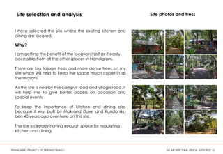 Site selection and analysis
I have selected the site where the existing kitchen and
dining are located.
Why?
I am getting the benefit of the location itself as it easily
accessible from all the other spaces in Nandigram.
There are big foliage trees and more dense trees on my
site which will help to keep the space much cooler in all
the seasons.
As the site is nearby the campus road and village road, it
will help me to give better access on occasion and
special events
To keep the importance of kitchen and dining also
because it was built by Makrand Dave and Kundanika
ben 40 years ago over here on this site.
The site is already having enough space for regulating
kitchen and dining.
Site photos and tress
“REIMAGINING PRASAD” ( KITCHEN AND DINING ) THE ARCHITECTURAL DESIGN THESIS 2022 15
 