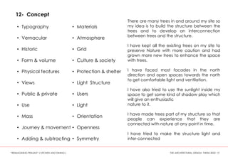 12- Concept
• Typography
• Vernacular
• Historic
• Form & volume
• Physical features
• Views
• Public & private
• Use
• Mass
• Journey & movement
• Adding & subtracting
• Materials
• Atmosphere
• Grid
• Culture & society
• Protection & shelter
• Light Structure
• Users
• Light
• Orientation
• Openness
• Symmetry
There are many trees in and around my site so
my idea is to build the structure between the
trees and to develop an interconnection
between trees and the structure.
I have kept all the existing trees on my site to
preserve Nature with more caution and had
grown more new trees to enhance the space
with trees.
I have faced most facades in the north
direction and open spaces towards the north
to get comfortable light and ventilation.
I have also tried to use the sunlight inside my
space to get some kind of shadow play which
will give an enthusiastic
nature to it.
I have made trees part of my structure so that
people can experience that they are
connected with nature at any point in time.
I have tried to make the structure light and
inter-connected
“REIMAGINING PRASAD” ( KITCHEN AND DINING ) THE ARCHITECTURAL DESIGN THESIS 2022 19
 