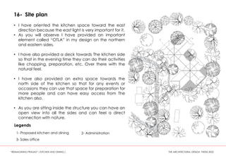16- Site plan
• I have oriented the kitchen space toward the east
direction because the east light is very important for it.
• As you will observe I have provided an important
element called “OTLA” in my design on the northern
and eastern sides.
• I have also provided a deck towards The kitchen side
so that in the evening time they can do their activities
like chopping, preparation, etc. Over there with the
natural feel.
• I have also provided an extra space towards the
north side of the kitchen so that for any events or
occasions they can use that space for preparation for
more people and can have easy access from The
kitchen also.
• As you are sitting inside the structure you can have an
open view into all the sides and can feel a direct
connection with nature.
1- Proposed kitchen and dining 2- Administration
3- Sales office
Legends
“REIMAGINING PRASAD” ( KITCHEN AND DINING ) THE ARCHITECTURAL DESIGN THESIS 2022
 