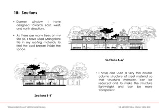 18- Sections
Sections A-A’
Sections B-B’
• Dormer window I have
designed towards east, west,
and north directions.
• As there are many trees on my
site so, I have used Mangalore
tile in my roofing materials to
feel the cool breeze inside the
space.
• I have also used a very thin double
column structure of steel material so
that structural members can be
reduced and to make the structure
lightweight and can be more
transparent.
“REIMAGINING PRASAD” ( KITCHEN AND DINING ) THE ARCHITECTURAL DESIGN THESIS 2022
 