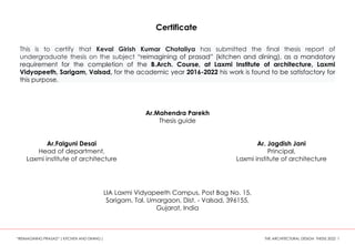 This is to certify that Keval Girish Kumar Chotaliya has submitted the final thesis report of
undergraduate thesis on the subject “reimagining of prasad” (kitchen and dining), as a mandatory
requirement for the completion of the B.Arch. Course, at Laxmi Institute of architecture, Laxmi
Vidyapeeth, Sarigam, Valsad, for the academic year 2016-2022 his work is found to be satisfactory for
this purpose.
Ar.Mahendra Parekh
Thesis guide
Ar.Falguni Desai
Head of department,
Laxmi institute of architecture
Ar. Jagdish Jani
Principal,
Laxmi institute of architecture
LIA Laxmi Vidyapeeth Campus, Post Bag No. 15,
Sarigam, Tal. Umargaon, Dist. - Valsad, 396155,
Gujarat, India
“REIMAGINING PRASAD” ( KITCHEN AND DINING ) THE ARCHITECTURAL DESIGN THESIS 2022 1
Certificate
 