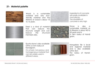21- Material palette
Wood is a sustainable
material and very eco-
friendly material and the
lifetime of wood is about 10
to 15 years.
Stone is also a
sustainable material as
its lifespan is about 40 to
50 years and is
in 5km radius of Nandi
gram.
Quota stone is also available
within a 5 km radius of
Nandigram.
Mangalore tile is local
and regional material
and is also available
within 5km
The radius of Nandi-
gram.
Steel is a kind of material
that can reduce the
structure weight and can
reduce the structural
members also.
Ingredients of concrete
are easily available in
most places.
The durability of
concrete is very high
It is a hard, non-porous, and
homogeneous material that
can be widely used in
different areas.
“REIMAGINING PRASAD” ( KITCHEN AND DINING ) THE ARCHITECTURAL DESIGN THESIS 2022
 