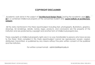 ReplyForward
COPYRIGHT DISCLAIMER
Academic work done in the subject of "Architectural Design Thesis " during the academic year 2021-
22 is a combined intellectual property of the concerned student and, Laxmi institute of architecture,
sarigam.
All the data mentioned in the thesis report/subject including text, photographs, illustrations, graphics,
drawings, 3d renderings, details, names, logos, products, and conclusions are the property of the
institution and are protected by copyright and another form of intellectual property law.
These copyrights or intellectual property rights are in no way transferable to persons who have access
to the thesis. Work compiled in this thesis report/subject cannot be reproduced, reused, copied,
distributed, transmitted, or published by any means without the prior written consent of the publisher
and the institution.
For written consent email: - admin.lia@laxmi.edu.in
“REIMAGINING PRASAD” ( KITCHEN AND DINING ) THE ARCHITECTURAL DESIGN THESIS 2022 2
 