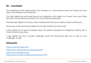 26- conclusion
The experience of the whole journey was marvelous as I have learned many new things and have
Seen a new definition of architecture.
This thesis helped me pull myself beyond my imagination and helped me to learn many new things
Not only in the architectural context but in the architectural field also.
This thesis also helped me to know about traditional architecture as well as modern architecture.
The journey of the whole thesis helped me to build myself for my future work.
It also helped me to gain knowledge about the perfect procedure for designing anything with a
Proper format or procedure.
It also helped me how to tackle challenges on/off the architecture field and to take on new
challenges As well.
.
Bibliography
https://www.archdaily.com/
https://www.mapsofindia.com/maps/gujarat/
https://www.nandigram.org/
https://www.iconsdb.com/gray-icons/bus-icon.html
“REIMAGINING PRASAD” ( KITCHEN AND DINING ) THE ARCHITECTURAL DESIGN THESIS 2022
 