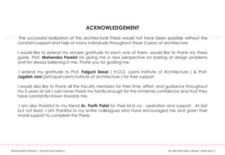 ACKNOWLEDGEMENT
The successful realization of this architectural Thesis would not have been possible without the
constant support and help of many individuals throughout these 5 years of architecture.
I would like to extend my sincere gratitude to each one of them. would like to thank my thesis
guide, Prof. Mahendra Parekh for giving me a new perspective on looking at design problems
and for always believing in me. Thank you for guiding me.
I extend my gratitude to Prof. Falguni Desai ( H.O.D, Laxmi Institute of Architecture ) & Prof-
Jagdish Jani (principal Laxmi institute of architecture ) for their support.
I would also like to thank all the Faculty members for their time, effort, and guidance throughout
my 5 years at LIA I can never thank my family enough for the immense confidence and trust they
have constantly shown towards me.
I am also thankful to my friend Ar. Parth Patel for their kind co - operation and support. At last
but not least, I am thankful to my entire colleagues who have encouraged me and given their
moral support to complete the Thesis.
“REIMAGINING PRASAD” ( KITCHEN AND DINING ) THE ARCHITECTURAL DESIGN THESIS 2022 3
 