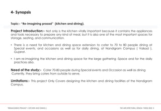 Topic:- “Re-imagining prasad” (kitchen and dining).
Project Introduction:- Not only is the kitchen vitally important because it contains the appliances
and tools necessary to prepare any kind of meal, but it is also one of the most important spaces for
storage, seating, and communication.
• There is a need for kitchen and dining space extension to cater to 70 to 80 people dining at
Special events, and occasions as well as for daily dining, at Nandigram Campus ( Valsad ),
Gujarat.
• I am re-imagining the kitchen and dining space for the large gathering -Space and for the daily
practices also.
Need of the study:- Cater 70-80 people during Special events and Occasion as well as dining
Currently, they bring caters from outside to serve.
Limitations:- This project Only Covers designing the kitchen and dining facilities of the Nandigram
Campus.
4- Synopsis
“REIMAGINING PRASAD” ( KITCHEN AND DINING ) THE ARCHITECTURAL DESIGN THESIS 2022 4
 