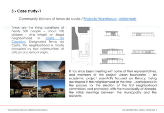 These are the living conditions of
nearly 500 people – about 100
children – who inhabit an illegal
neighborhood in Costa da
Caparica. Designated Terras da
Costa, this neighborhood is mostly
occupied by two communities: of
african and romani origin.
It has since been meeting with some of their representatives,
and members of the project urban boundaries – an
academic project essentially focused on literacy, being
developed in the neighborhood at the time –, participated in
the process for the election of the first neighborhood
commission, and promoted, with the municipality of Almada,
the initial meetings between the municipality and the
residents.
“REIMAGINING PRASAD” ( KITCHEN AND DINING ) THE ARCHITECTURAL DESIGN THESIS 2022 6
5:- Case study-1
Community kitchen of terras da costa / Projecto Warehouse, ateliermob
 
