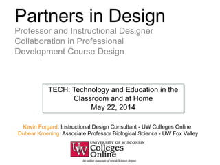 Partners in Design
Professor and Instructional Designer
Collaboration in Professional
Development Course Design
Kevin Forgard: Instructional Design Consultant - UW Colleges Online
Dubear Kroening: Associate Professor Biological Science - UW Fox Valley
TECH: Technology and Education in the
Classroom and at Home
May 22, 2014
 