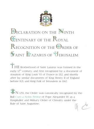 DECLARATION ON THE NINTH
EENTENARY OF THE ROYAL
RECOGNITION OF THE IDRDER OF
&AINT ILLAZARUS OF+J- ERUSALEM

t   HEBrotherhood of Saint Lazarus was formed in the
early 12th century, and first recognized by a document of
donation of King Louis VI of France in 1112, and shortly
after by similar documents of King Henry II of England
before 1121, and King Fulk of Jerusalem in 1142.



    N 1255, the Order was canonically recognized by the
Bull Gum a Nobis Petitur of Pope Alexander IV as a
Hospitaller and Military Order , of Chivalry under the
Rule of Saint Augustine.
 