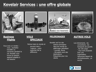 Business
Flights
Vous avez un rendez -
vous , souhaitez
travailler ou
converser pendant le
vol, Kevelair vous
trouve la solution
appareil adaptée à
vos besoins
Kevelair Services : une offre globale
PELERINAGES
Kevelair est l’un des
acteurs principaux
dans les monde du
pélérinage catholique
: Lourdes, Rome
, Jérusalem sont des
destinations
fréquentes pour nos
clients
AUTRES VOLS
Les évènements , les
conventions , les
transports de sportifs
, les vols cargo
, vous sont proposés
avec une
organisation
rigoureuse faisant de
vos évènements , un
succès
VOLS
SPECIAUX
Partout dans le monde et
souvent dans l
‘urgence , notre
expertise fait la
différence
 