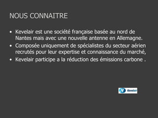 NOUS CONNAITRE
• Kevelair est une société française basée au nord de
Nantes mais avec une nouvelle antenne en Allemagne.
• Composée uniquement de spécialistes du secteur aérien
recrutés pour leur expertise et connaissance du marché,
• Kevelair participe a la réduction des émissions carbone .
 