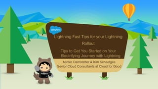 Lightning Fast Tips for your Lightning
Rollout
Tips to Get You Started on Your
Electrifying Journey with Lightning
Nicole Damstetter & Kim Schaefges
Senior Cloud Consultants at Cloud for Good
 