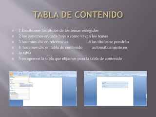  1 Escribimos los títulos de los temas escogidos
 2 los ponemos en cada hoja o como vayan los temas
 3 hacemos clic en referencias .6 los títulos se pondrán
 4 hacemos clic en tabla de contenido automáticamente en
 la tabla
 5 escogemos la tabla que elijamos para la tabla de contenido
 