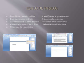  1 escribimos cualquier palabra .6 modificamos lo que queremos
 2 nos mantenemos en inicio .7 hacemos clic en aceptar
 3 hacemos clic en la barra de estilos .8volvemos hacer clic en titulo 1
 4 hacemos clic derecho en el titulo 1 y observaremos los cambios
 5 Hacemos clic en modificar
 
