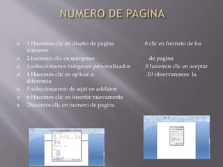  1 Hacemos clic en diseño de pagina .8 clic en formato de los
números
 2 hacemos clic en márgenes de pagina
 3 seleccionamos márgenes personalizados .9 hacemos clic en aceptar
 4 Hacemos clic en aplicar a: .10 observaremos la
diferencia
 5 seleccionamos: de aquí en adelante
 6 Hacemos clic en insertar nuevamente
 7hacemos clic en numero de pagina
 