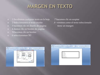  1 Escribimos cualquier texto en la hoja .7 hacemos clic en aceptar
 2 Seleccionamos el texto escrito .8 veremos como el texto seleccionado
 3 hacemos clic en diseño de pagina tiene un margen
 4 damos clic en bordes de pagina
 5Hacemos clic en bordes
 6 seleccionamos 3D
 