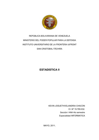 REPÚBLICA BOLIVARIANA DE VENEZUELA

MINISTERIO DEL PODER POPULAR PARA LA DEFENSA

INSTITUTO UNIVERSITARIO DE LA FRONTERA IUFRONT

            SAN CRISTOBAL-TÁCHIRA




              ESTADISTICA II




                      KEVIN JOSUETHVELANDRIA CHACON
                                        CI .Nº 19.769.032.
                                Sección I 4NA 4to semestre
                               Especialidad INFORMATICA



                 MAYO, 2011.
 