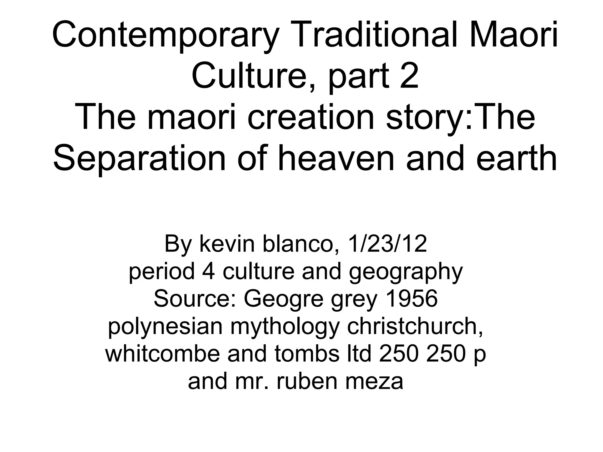 Contemporary Traditional Maori Culture, part 2 The maori creation story:The Separation of heaven and earth By kevin blanco, 1/23/12 period 4 culture and geography Source: Geogre grey 1956 polynesian mythology christchurch, whitcombe and tombs ltd 250 250 p and mr. ruben meza
