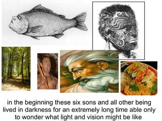 in the beginning these six sons and all other being lived in darkness for an extremely long time able only to wonder what light and vision might be like