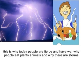 this is why today people are fierce and have war why people eat plants animals and why there are storms