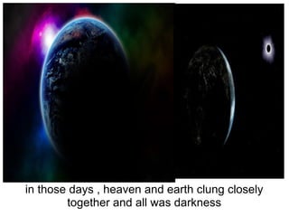 in those days , heaven and earth clung closely together and all was darkness