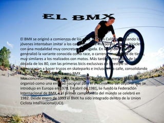 El BMX se originó a comienzos de los años 1970 en California, cuando los
jóvenes intentaban imitar a los campeones de motocross con sus bicicletas
con una modalidad muy concreta y arriesgada. En los años 1980 se
generalizó la variante conocida como race, o carreras en circuitos de tierra,
muy similares a los realizados con motos. Más tarde, a mediados de la
década de los 80, con las primeras bicis exclusivas de freestyle se
comenzarían a hacer trucos en skateparks e incluso en la calle, consolidando
lo que ahora conocemos como BMX.
Más concretamente, en 1977, la American Bicycle Association (ABA) se
organizó como una entidad nacional para el crecimiento del deporte que se
introdujo en Europa en 1978. En abril de 1981, se fundó la Federación
Internacional de BMX, y el primer campeonato del mundo se celebró en
1982. Desde enero de 1993 el BMX ha sido integrado dentro de la Union
Ciclista Internacional(UCI).
 