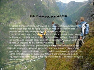 El paracaidismo, parapente, ultraliviano o el Ícaro, son algunas disciplinas
dentro de los deportes de vuelo extremo en México, que le han dado la
posibilidad e inolvidable experiencia al ser humano de volar.
Estas actividades deportivas, como se le considera al paracaidismo, tiene su
historia y se comenta que se originó de las prácticas militares donde los
uniformados se lanzaban desde un avión solo para caer y no para volar, como
lo hace un seguidor de esta actividad extrema.
Esta experiencia, consiste a grandes rasgos en lanzarse desde una avioneta,
de tal forma que la persona logre volar con su propio cuerpo. Desde luego
que existe un margen de riesgo como en todos estos tipos de deportes y que
por lo general en caso de suceder, se refiere a una falla humana o no del
equipo; debido a esto es que es tan importante recibir la orientación y ayuda
de los expertos.
 
