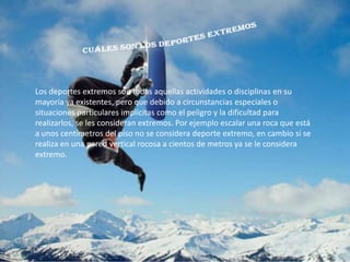 Los deportes extremos son todas aquellas actividades o disciplinas en su
mayoría ya existentes, pero que debido a circunstancias especiales o
situaciones particulares implícitas como el peligro y la dificultad para
realizarlos, se les consideran extremos. Por ejemplo escalar una roca que está
a unos centímetros del piso no se considera deporte extremo, en cambio si se
realiza en una pared vertical rocosa a cientos de metros ya se le considera
extremo.
 