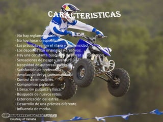 - No hay reglamentación fija.
· No hay horario específico.
· Las prácticas varían el ritmo y la intensidad.
· Los deportes son originales y creativos.
· Hay una constante búsqueda de placer y satisfacción.
· Sensaciones de riesgo y aventura.
· Necesidad de autorrealización.
· Satisfacción de preferencias.
· Ampliación del yo (personalidad).
· Control de emociones.
· Compromiso personal.
· Liberación psíquica y física.
· Búsqueda de nuevos retos.
· Exteriorización del estrés.
· Desarrollo de una práctica diferente.
· Influencia de modas.
 