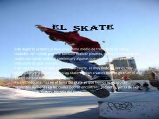 Este deporte extremo si bien sirve como medio de transporte en varias
ciudades del mundo permite tambien realizar piruetas, saltos y acrobacias las
cuales con varias caidas al comienzo y algunas que otras lesiones permite
disfrutarlo de gran manera.
Y en caso de no realizarlo por miedo a caerte, es muy lindo de ver es muy
disfrutable ver el skate y como los skaters saltan a varios metros giran en el aire
y caen como si nada hubiera pasado.
Para introducirte mas en el tema del skate es que hemos realizado las
siguientes secciones en las cuales podrás encontrar : patinetas, pistas de skate,
trucos de skate, skaters ,historia del skate.
 