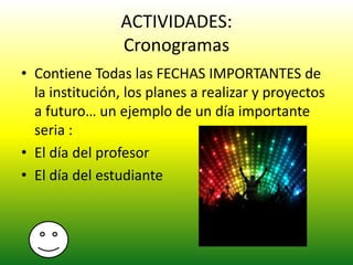 ACTIVIDADES:
Cronogramas
• Contiene Todas las FECHAS IMPORTANTES de
la institución, los planes a realizar y proyectos
a futuro… un ejemplo de un día importante
seria :
• El día del profesor
• El día del estudiante
 