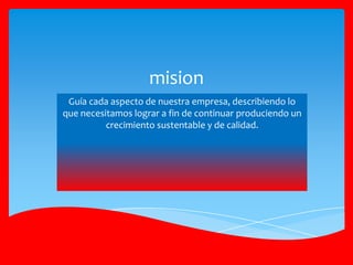 Guía cada aspecto de nuestra empresa, describiendo lo
que necesitamos lograr a fin de continuar produciendo un
crecimiento sustentable y de calidad.
mision
 