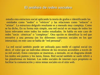 El análisis de redes socialesEl análisis de redes sociales
estudia esta estructura social aplicando la teoría de grafos e identificando lasestudia esta estructura social aplicando la teoría de grafos e identificando las
entidades como "nodos" o "vértices" y las relaciones como "enlaces" oentidades como "nodos" o "vértices" y las relaciones como "enlaces" o
"aristas". La estructura delgrafo resultante es a menudo muy compleja. Como"aristas". La estructura delgrafo resultante es a menudo muy compleja. Como
se ha dicho, En su forma más simple, una red social es un mapa de todos losse ha dicho, En su forma más simple, una red social es un mapa de todos los
lazos relevantes entre todos los nodos estudiados. Se habla en este caso delazos relevantes entre todos los nodos estudiados. Se habla en este caso de
redes "socio céntricas" o "completas". Otra opción es identificar la red queredes "socio céntricas" o "completas". Otra opción es identificar la red que
envuelve a una persona (en los diferentes contextos sociales en los queenvuelve a una persona (en los diferentes contextos sociales en los que
interactúa); en este caso se habla de "red personal".interactúa); en este caso se habla de "red personal".
La red social también puede ser utilizada para medir el capital social (esLa red social también puede ser utilizada para medir el capital social (es
decir, el valor que un individuo obtiene de los recursos accesibles a través dedecir, el valor que un individuo obtiene de los recursos accesibles a través de
su red social). Estos conceptos se muestran, a menudo, en un diagrama dondesu red social). Estos conceptos se muestran, a menudo, en un diagrama donde
los nodos son puntos y los lazos, líneas. Red social también se suele referir alos nodos son puntos y los lazos, líneas. Red social también se suele referir a
las plataformas en Internet. Las redes sociales de internet cuyo propósito eslas plataformas en Internet. Las redes sociales de internet cuyo propósito es
facilitar la comunicación y otros temas sociales en el sitio web.facilitar la comunicación y otros temas sociales en el sitio web.
 