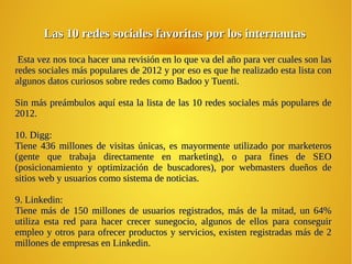 Las 10 redes sociales favoritas por los internautasLas 10 redes sociales favoritas por los internautas
Esta vez nos toca hacer una revisión en lo que va del año para ver cuales son lasEsta vez nos toca hacer una revisión en lo que va del año para ver cuales son las
redes sociales más populares de 2012 y por eso es que he realizado esta lista conredes sociales más populares de 2012 y por eso es que he realizado esta lista con
algunos datos curiosos sobre redes como Badoo y Tuenti.algunos datos curiosos sobre redes como Badoo y Tuenti.
Sin más preámbulos aquí esta la lista de las 10 redes sociales más populares deSin más preámbulos aquí esta la lista de las 10 redes sociales más populares de
2012.2012.
10. Digg:10. Digg:
Tiene 436 millones de visitas únicas, es mayormente utilizado por marketerosTiene 436 millones de visitas únicas, es mayormente utilizado por marketeros
(gente que trabaja directamente en marketing), o para fines de SEO(gente que trabaja directamente en marketing), o para fines de SEO
(posicionamiento y optimización de buscadores), por webmasters dueños de(posicionamiento y optimización de buscadores), por webmasters dueños de
sitios web y usuarios como sistema de noticias.sitios web y usuarios como sistema de noticias.
9. Linkedin:9. Linkedin:
Tiene más de 150 millones de usuarios registrados, más de la mitad, un 64%Tiene más de 150 millones de usuarios registrados, más de la mitad, un 64%
utiliza esta red para hacer crecer sunegocio, algunos de ellos para conseguirutiliza esta red para hacer crecer sunegocio, algunos de ellos para conseguir
empleo y otros para ofrecer productos y servicios, existen registradas más de 2empleo y otros para ofrecer productos y servicios, existen registradas más de 2
millones de empresas en Linkedin.millones de empresas en Linkedin.
 