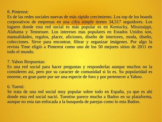 .
8. Pinterest:8. Pinterest:
Es de las redes sociales nuevas de más rápido crecimiento. Los top de los boardsEs de las redes sociales nuevas de más rápido crecimiento. Los top de los boards
corporativos de empresas en una cifra simple tienen 34,517 seguidores. Loscorporativos de empresas en una cifra simple tienen 34,517 seguidores. Los
lugares donde esta red social es más popular es en Kentucky, Mississippi,lugares donde esta red social es más popular es en Kentucky, Mississippi,
Alabama y Tennessee. Los intereses mas populares en Estados Unidos son,Alabama y Tennessee. Los intereses mas populares en Estados Unidos son,
manualidades, regalos, placer, aficiones, diseño de interiores, moda, diseño,manualidades, regalos, placer, aficiones, diseño de interiores, moda, diseño,
colecciones. Sirve para encontrar, filtrar y organizar imágenes. Por algo lacolecciones. Sirve para encontrar, filtrar y organizar imágenes. Por algo la
revista Time eligió a Pinterest como uno de los 50 mejores sitios de 2011 enrevista Time eligió a Pinterest como uno de los 50 mejores sitios de 2011 en
todo el mundo.todo el mundo.
7. Yahoo Respuestas:7. Yahoo Respuestas:
Es una red social para hacer preguntas y responderlas aunque muchos no laEs una red social para hacer preguntas y responderlas aunque muchos no la
consideren así, pero por su caracter de comunidad si lo es. Su popularidad esconsideren así, pero por su caracter de comunidad si lo es. Su popularidad es
enorme, en gran parte por ser una especie de foro y por pertenecer a Yahoo.enorme, en gran parte por ser una especie de foro y por pertenecer a Yahoo.
6. Tuenti:6. Tuenti:
Se trata de una red social muy popular sobre todo en España, ya que es ahíSe trata de una red social muy popular sobre todo en España, ya que es ahí
donde esta red social nació. Tuentise parece mucho a Badoo en su plataforma,donde esta red social nació. Tuentise parece mucho a Badoo en su plataforma,
aunque no esta tan enfocada a la busqueda de parejas como lo esta Badooaunque no esta tan enfocada a la busqueda de parejas como lo esta Badoo.
 