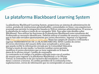La plataforma Blackboard Learning System
La plataforma Blackboard Learning System, proporciona un sistema de administración de
cursos, portales de instituciones personalizables, comunidades en línea y una arquitectura
avanzada que permite la integración basada en Web en sistemas administrativos. El acceso a
la plataforma se realiza a través de un navegador Web. Para saber más detalles sobre
Blackboard, Para utilizar las funciones de la plataforma Blackboard como estudiante del
Profesorado es necesario identificarse, Deberás utilizar el nombre de usuario y contraseña
que te han sido enviados oportunamente por correo electrónico. Ingresar a la siguiente
URL:http://sis.senavirtual.edu.co/index.php llenar los campos de usuario y contraseña e
ingresar HERRAMIENTAS DE LA BLACKBOARD DEL SENA Cambio de correo
El correo electrónico del usuario debe estar actualizado y activo para
que pueda recibir la información enviada por la Comunidad Educativa
Virtual a través de este medio. La función cambiar correo permite
modificar el correo electrónico que se tiene registrado en la base de
datos de la oficina virtual. Cambio de contraseña
La contraseña es el código o la palabra utilizada junto con el nombre
de usuario para ingresar a la plataforma Blackboard y a la Oficina
Virtual, la contraseña es de uso exclusivo del estudiante y no debe
darse a conocer a terceros. El cambio periódico de la contraseña evita
suplantaciones, envíos de información que no corresponden al usuario
 